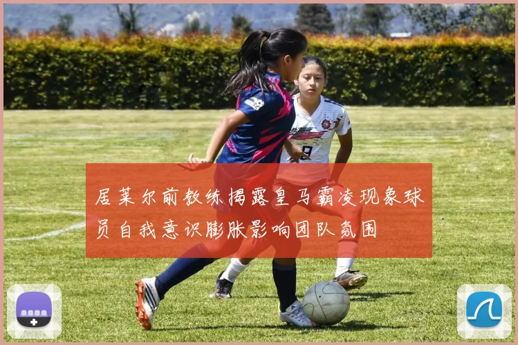 居莱尔前教练揭露皇马霸凌现象球员自我意识膨胀影响团队氛围