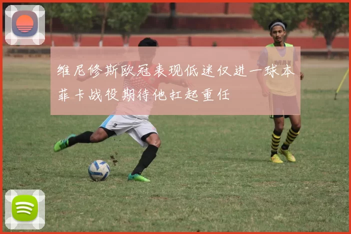 维尼修斯欧冠表现低迷仅进一球本菲卡战役期待他扛起重任