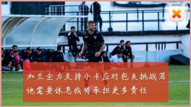 加兰全力支持小卡应对包夹挑战若他需要休息我将承担更多责任