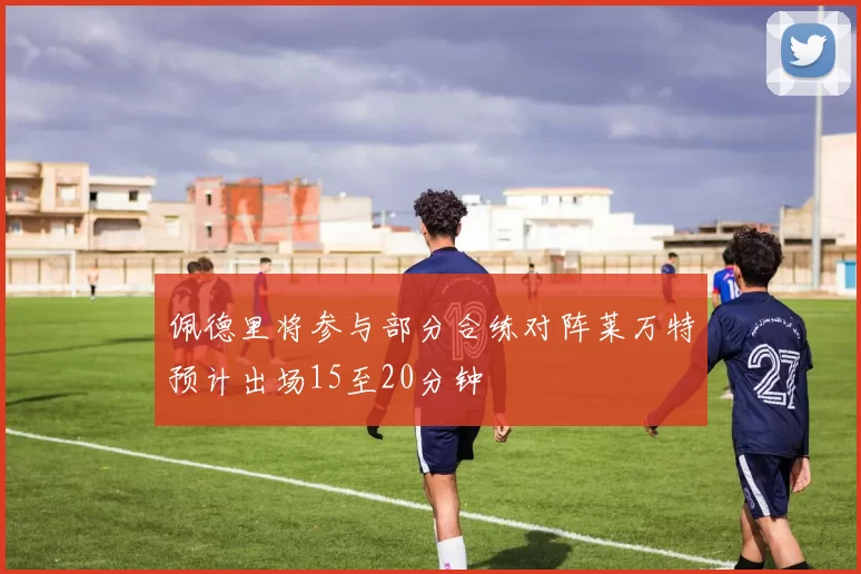 佩德里将参与部分合练对阵莱万特预计出场15至20分钟