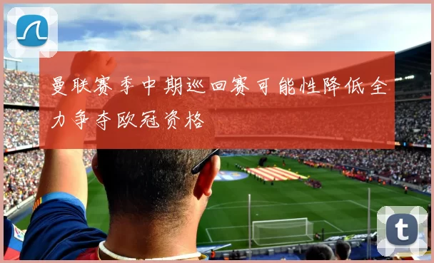 曼联赛季中期巡回赛可能性降低全力争夺欧冠资格