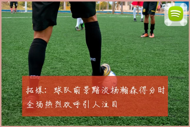 拓媒：球队前景黯淡杨瀚森得分时全场热烈欢呼引人注目