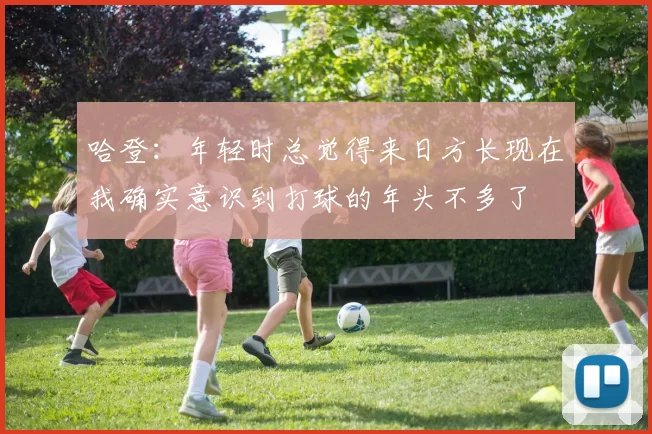 哈登：年轻时总觉得来日方长现在我确实意识到打球的年头不多了