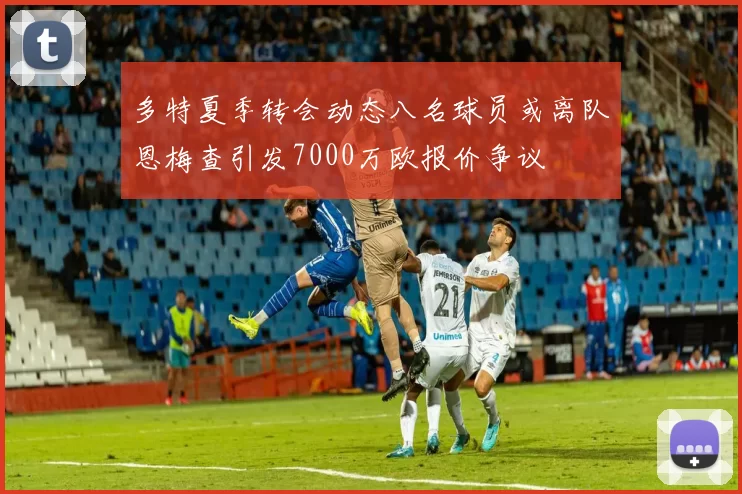 多特夏季转会动态八名球员或离队恩梅查引发7000万欧报价争议