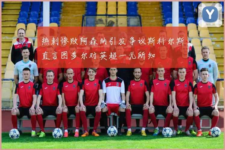 热刺惨败阿森纳引发争议斯科尔斯直言图多尔对英超一无所知