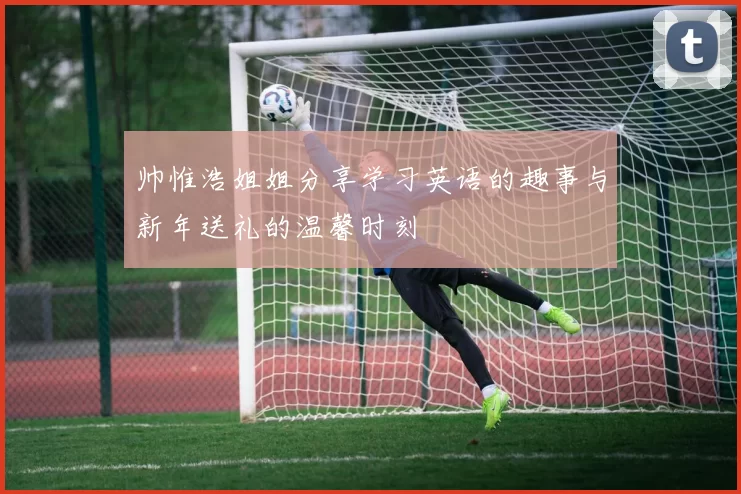 帅惟浩姐姐分享学习英语的趣事与新年送礼的温馨时刻