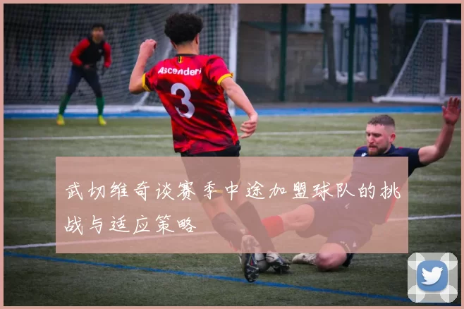 武切维奇谈赛季中途加盟球队的挑战与适应策略