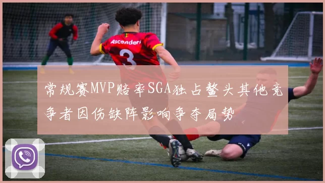 常规赛MVP赔率SGA独占鳌头其他竞争者因伤缺阵影响争夺局势