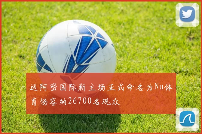 迈阿密国际新主场正式命名为Nu体育场容纳26700名观众