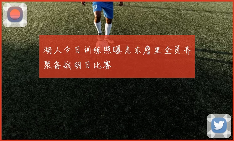 湖人今日训练照曝光东詹里全员齐聚备战明日比赛
