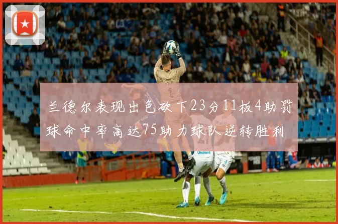 兰德尔表现出色砍下23分11板4助罚球命中率高达75助力球队逆转胜利