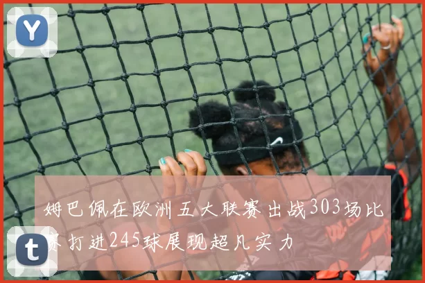 姆巴佩在欧洲五大联赛出战303场比赛打进245球展现超凡实力