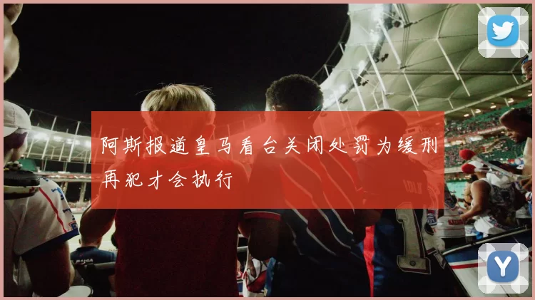 阿斯报道皇马看台关闭处罚为缓刑再犯才会执行