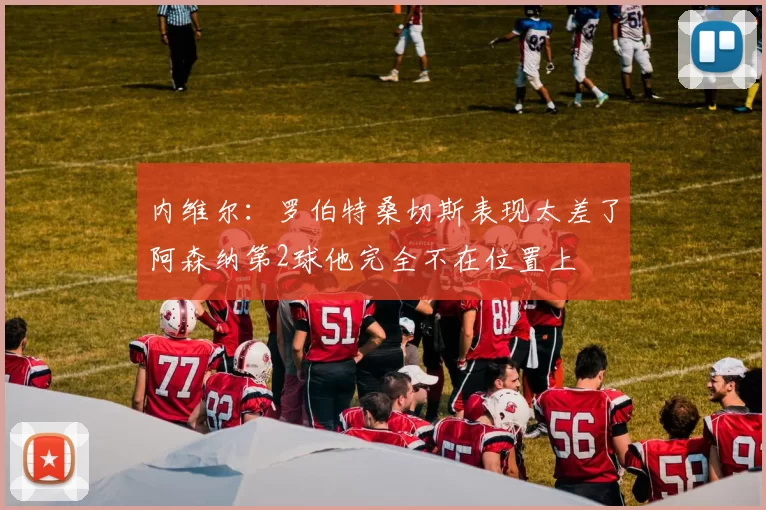 内维尔：罗伯特桑切斯表现太差了阿森纳第2球他完全不在位置上