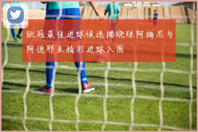 欧冠最佳进球候选揭晓琼阿梅尼与阿德耶米精彩进球入围