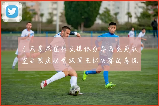 小西蒙尼在社交媒体分享马竞更衣室合照庆祝晋级国王杯决赛的喜悦时刻