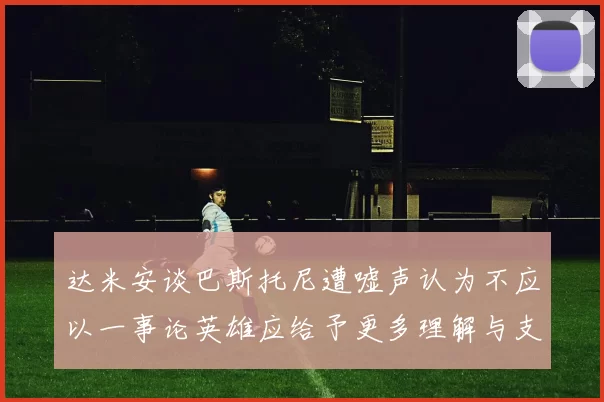 达米安谈巴斯托尼遭嘘声认为不应以一事论英雄应给予更多理解与支持