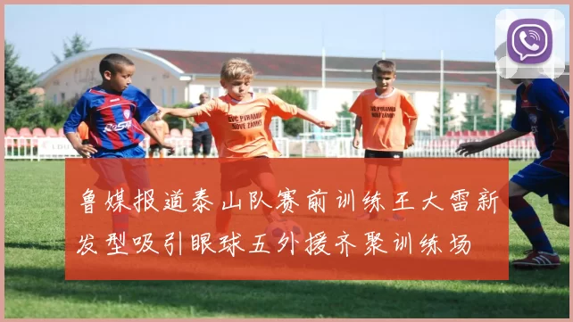 鲁媒报道泰山队赛前训练王大雷新发型吸引眼球五外援齐聚训练场