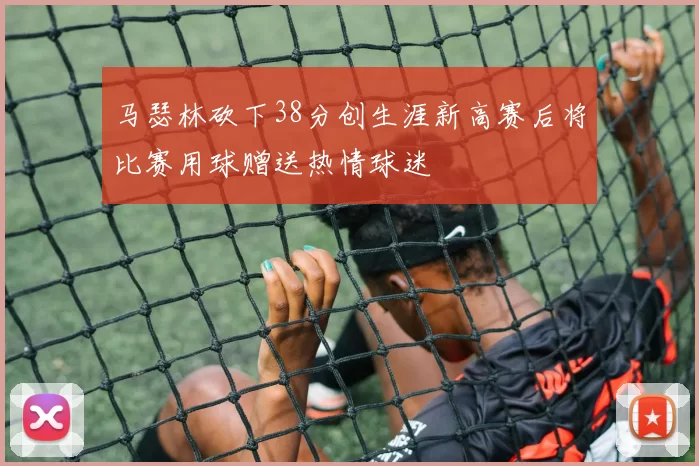 马瑟林砍下38分创生涯新高赛后将比赛用球赠送热情球迷